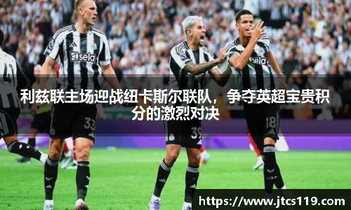 利兹联主场迎战纽卡斯尔联队，争夺英超宝贵积分的激烈对决
